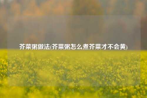 芥菜粥做法(芥菜粥怎么煮芥菜才不会黄)