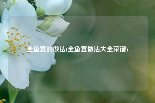全鱼宴的做法(全鱼宴做法大全菜谱)